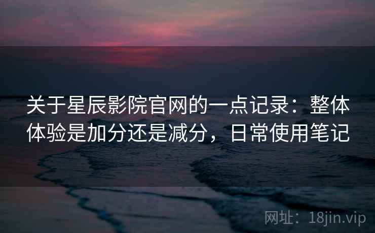 关于星辰影院官网的一点记录：整体体验是加分还是减分，日常使用笔记