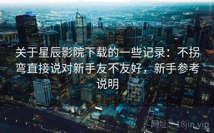 关于星辰影院下载的一些记录:不拐弯直接说对新手友不友好,新手参考说明