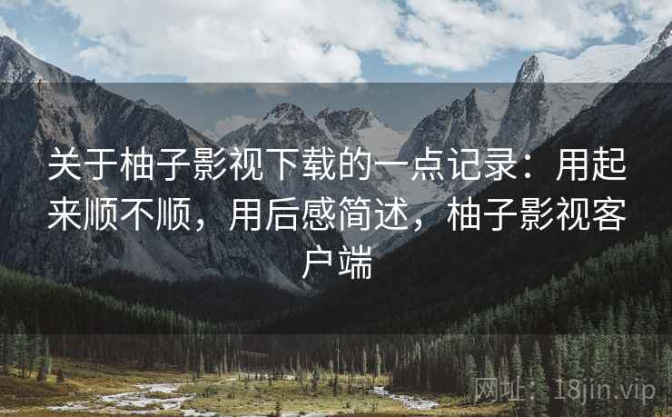 关于柚子影视下载的一点记录：用起来顺不顺，用后感简述，柚子影视客户端