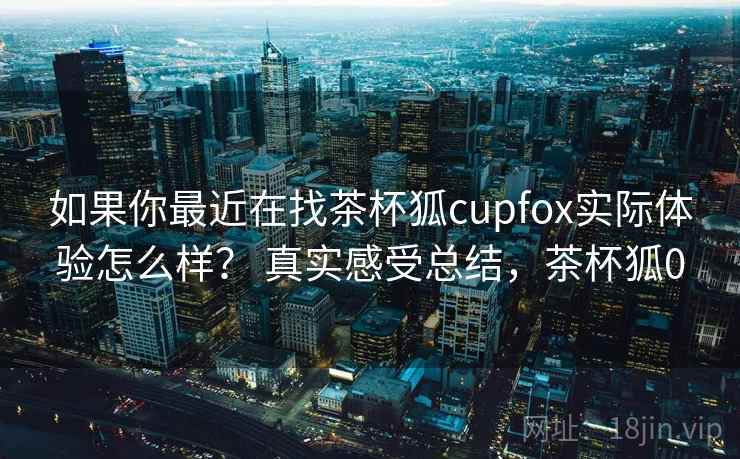 如果你最近在找茶杯狐cupfox实际体验怎么样? 真实感受总结,茶杯狐0 第2张 如果你最近在找茶杯狐cupfox实际体验怎么样? 真实感受总结,茶杯狐0 第2张