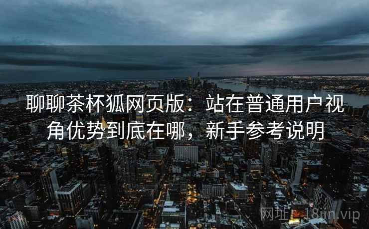 聊聊茶杯狐网页版：站在普通用户视角优势到底在哪，新手参考说明  第2张
