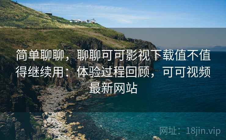 简单聊聊,聊聊可可影视下载值不值得继续用:体验过程回顾,可可视频最新网站