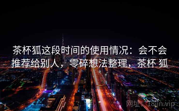 茶杯狐这段时间的使用情况:会不会推荐给别人,零碎想法整理,茶杯 狐