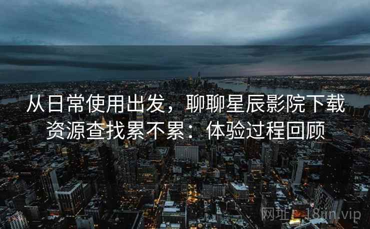 从日常使用出发,聊聊星辰影院下载资源查找累不累:体验过程回顾