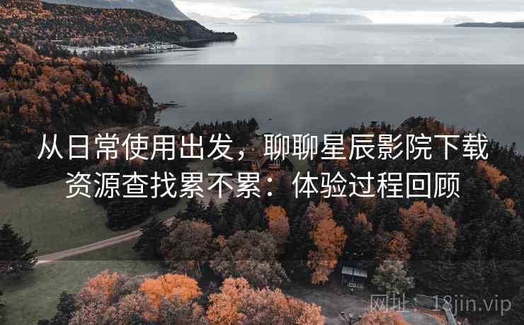 从日常使用出发，聊聊星辰影院下载资源查找累不累：体验过程回顾  第2张
