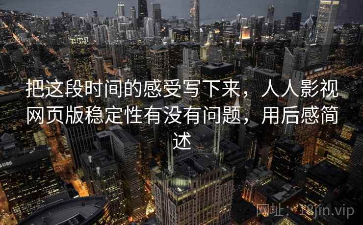 把这段时间的感受写下来,人人影视网页版稳定性有没有问题,用后感简述