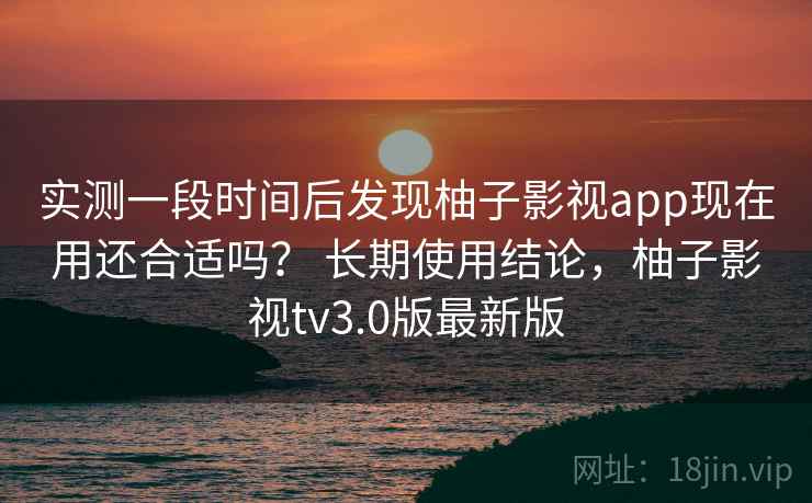 实测一段时间后发现柚子影视app现在用还合适吗？ 长期使用结论，柚子影视tv3.0版最新版