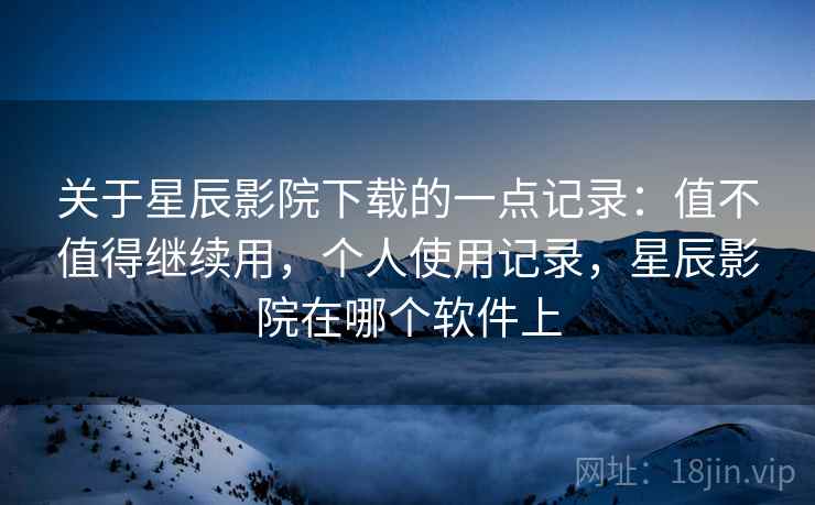关于星辰影院下载的一点记录:值不值得继续用,个人使用记录,星辰影院在哪个软件上