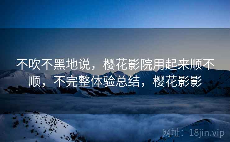 不吹不黑地说,樱花影院用起来顺不顺,不完整体验总结,樱花影影