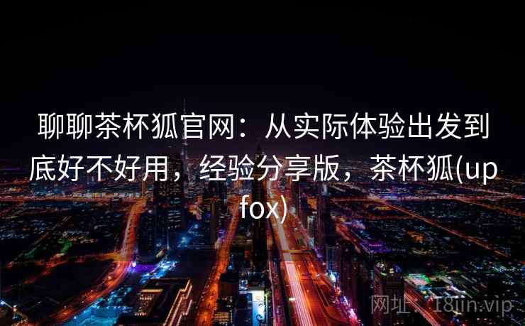 聊聊茶杯狐官网:从实际体验出发到底好不好用,经验分享版,茶杯狐(upfox) 第2张 聊聊茶杯狐官网:从实际体验出发到底好不好用,经验分享版,茶杯狐(upfox) 第2张