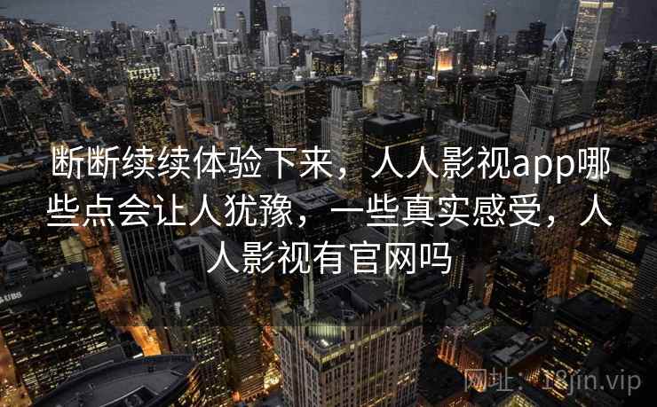 断断续续体验下来,人人影视app哪些点会让人犹豫,一些真实感受,人人影视有官网吗