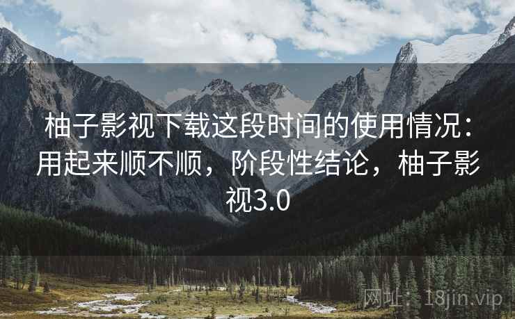 柚子影视下载这段时间的使用情况:用起来顺不顺,阶段性结论,柚子影视3.0