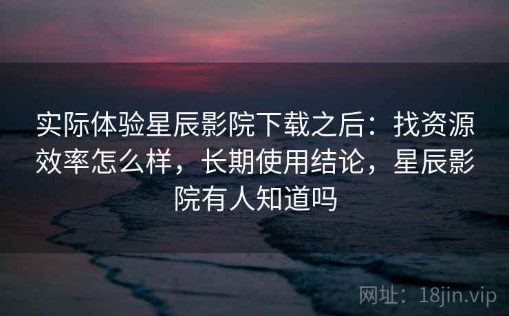 实际体验星辰影院下载之后:找资源效率怎么样,长期使用结论,星辰影院有人知道吗