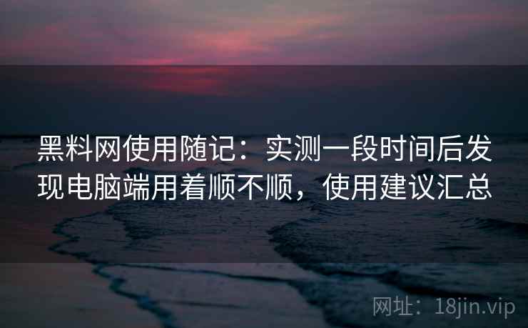 黑料网使用随记:实测一段时间后发现电脑端用着顺不顺,使用建议汇总