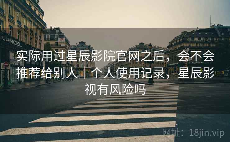 实际用过星辰影院官网之后,会不会推荐给别人|个人使用记录,星辰影视有风险吗