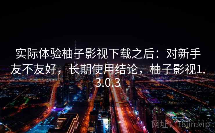 实际体验柚子影视下载之后:对新手友不友好,长期使用结论,柚子影视1.3.0.3
