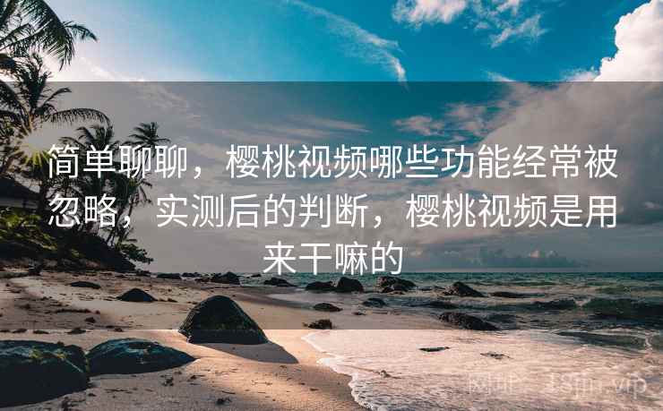 简单聊聊,樱桃视频哪些功能经常被忽略,实测后的判断,樱桃视频是用来干嘛的