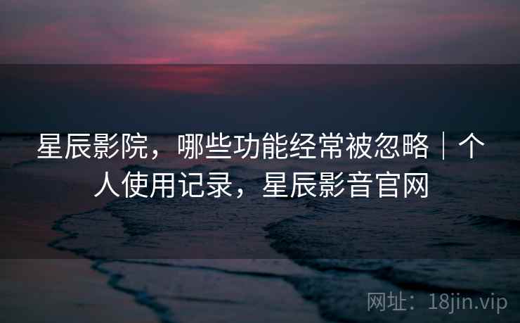 星辰影院，哪些功能经常被忽略｜个人使用记录，星辰影音官网