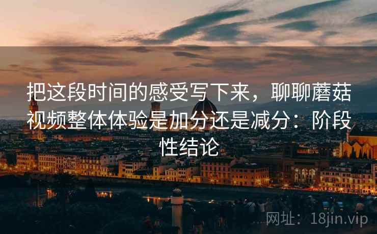 把这段时间的感受写下来，聊聊蘑菇视频整体体验是加分还是减分：阶段性结论