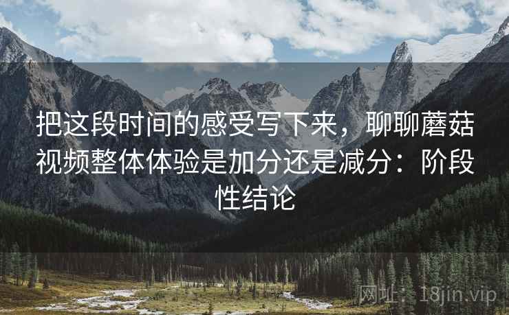 把这段时间的感受写下来，聊聊蘑菇视频整体体验是加分还是减分：阶段性结论  第2张