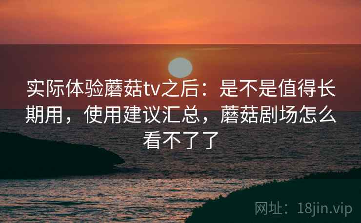 实际体验蘑菇tv之后：是不是值得长期用，使用建议汇总，蘑菇剧场怎么看不了了