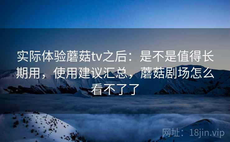 实际体验蘑菇tv之后：是不是值得长期用，使用建议汇总，蘑菇剧场怎么看不了了  第2张