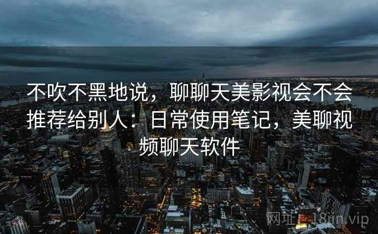 不吹不黑地说，聊聊天美影视会不会推荐给别人：日常使用笔记，美聊视频聊天软件  第2张
