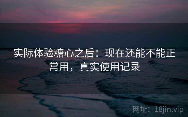 实际体验糖心之后：现在还能不能正常用，真实使用记录