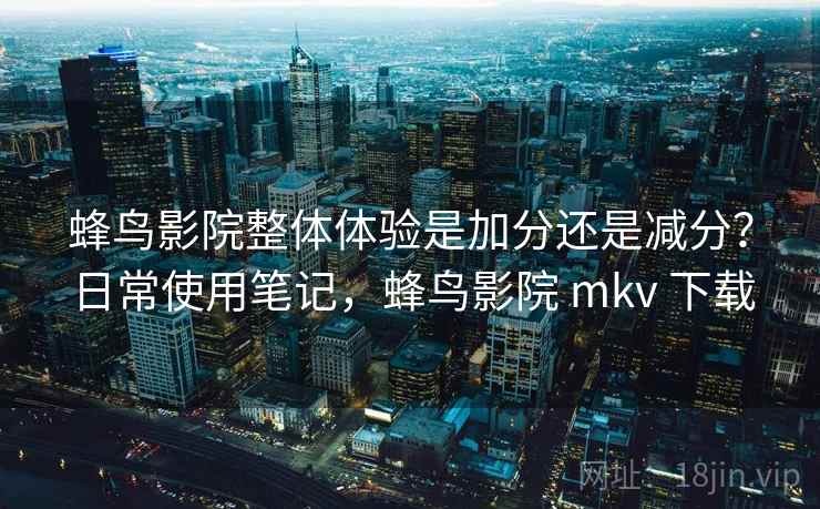 蜂鸟影院整体体验是加分还是减分？日常使用笔记，蜂鸟影院 mkv 下载