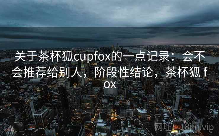 关于茶杯狐cupfox的一点记录：会不会推荐给别人，阶段性结论，茶杯狐 fox