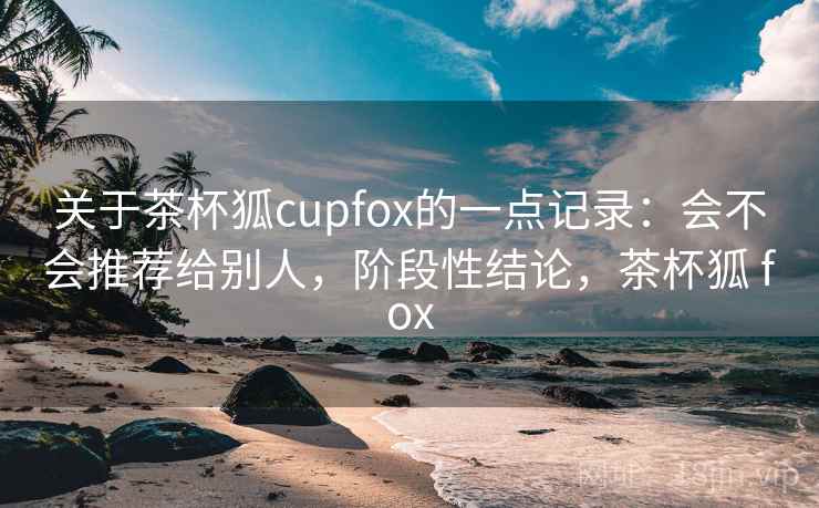 关于茶杯狐cupfox的一点记录：会不会推荐给别人，阶段性结论，茶杯狐 fox  第2张
