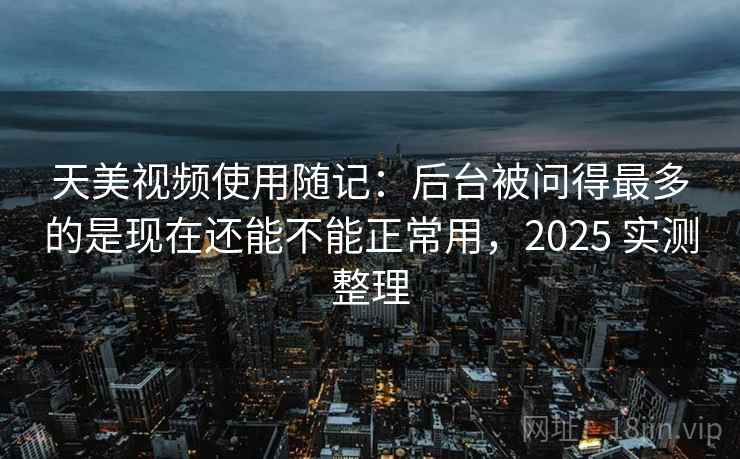 天美视频使用随记：后台被问得最多的是现在还能不能正常用，2025 实测整理