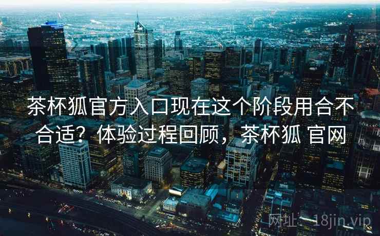 茶杯狐官方入口现在这个阶段用合不合适？体验过程回顾，茶杯狐 官网