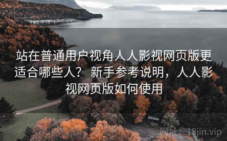 站在普通用户视角人人影视网页版更适合哪些人？ 新手参考说明，人人影视网页版如何使用