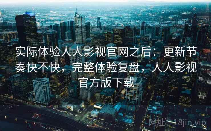实际体验人人影视官网之后：更新节奏快不快，完整体验复盘，人人影视官方版下载