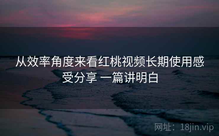从效率角度来看红桃视频长期使用感受分享 一篇讲明白