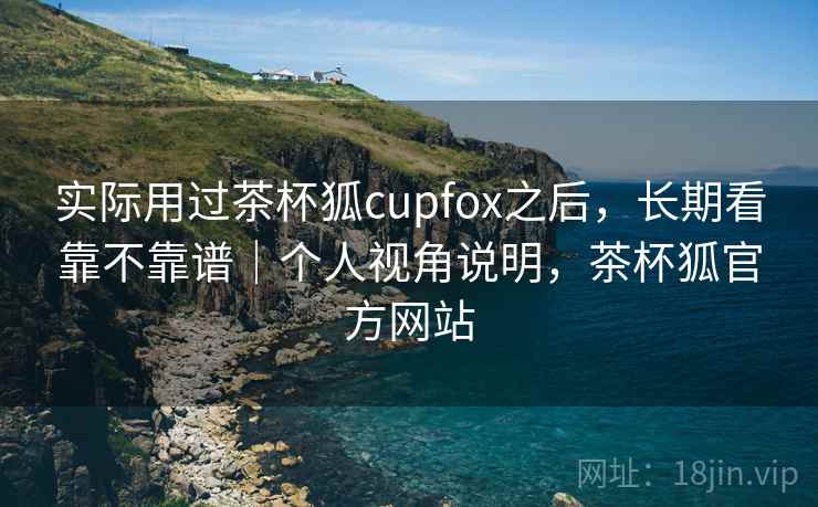 实际用过茶杯狐cupfox之后，长期看靠不靠谱｜个人视角说明，茶杯狐官方网站