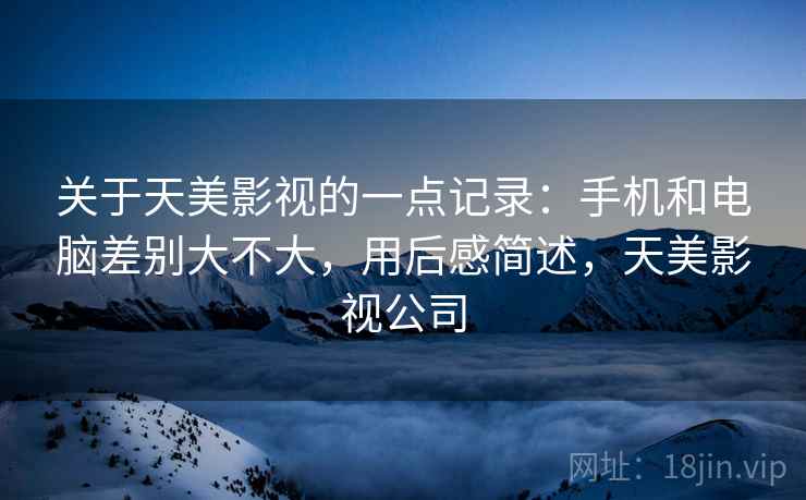 关于天美影视的一点记录：手机和电脑差别大不大，用后感简述，天美影视公司